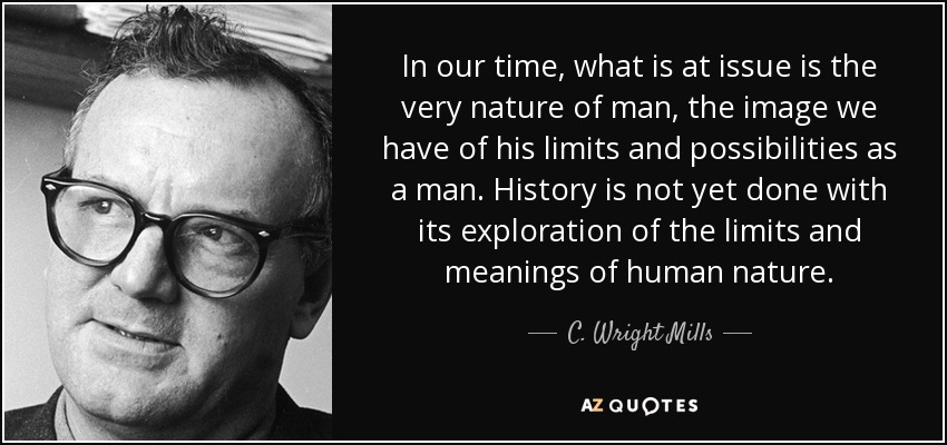 In our time, what is at issue is the very nature of man, the image we have of his limits and possibilities as a man. History is not yet done with its exploration of the limits and meanings of human nature. - C. Wright Mills