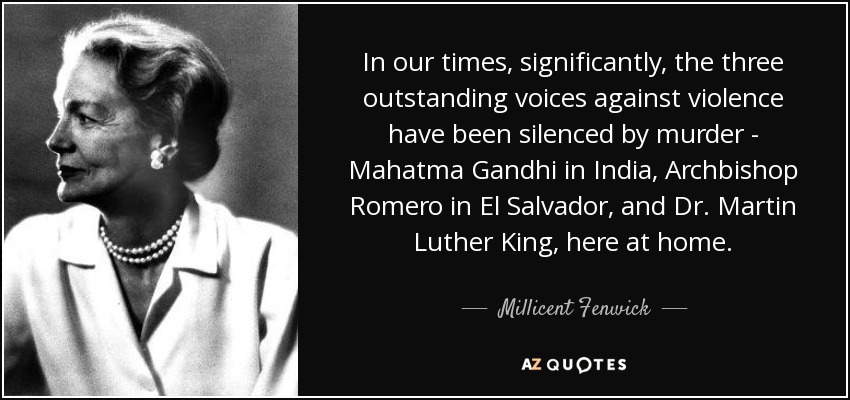 In our times, significantly, the three outstanding voices against violence have been silenced by murder - Mahatma Gandhi in India, Archbishop Romero in El Salvador, and Dr. Martin Luther King, here at home. - Millicent Fenwick