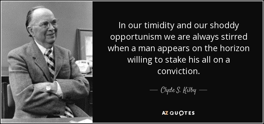 In our timidity and our shoddy opportunism we are always stirred when a man appears on the horizon willing to stake his all on a conviction. - Clyde S. Kilby
