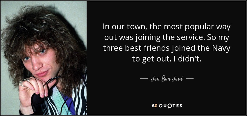 In our town, the most popular way out was joining the service. So my three best friends joined the Navy to get out. I didn't. - Jon Bon Jovi