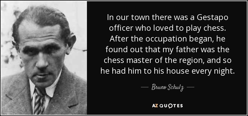 In our town there was a Gestapo officer who loved to play chess. After the occupation began, he found out that my father was the chess master of the region, and so he had him to his house every night. - Bruno Schulz