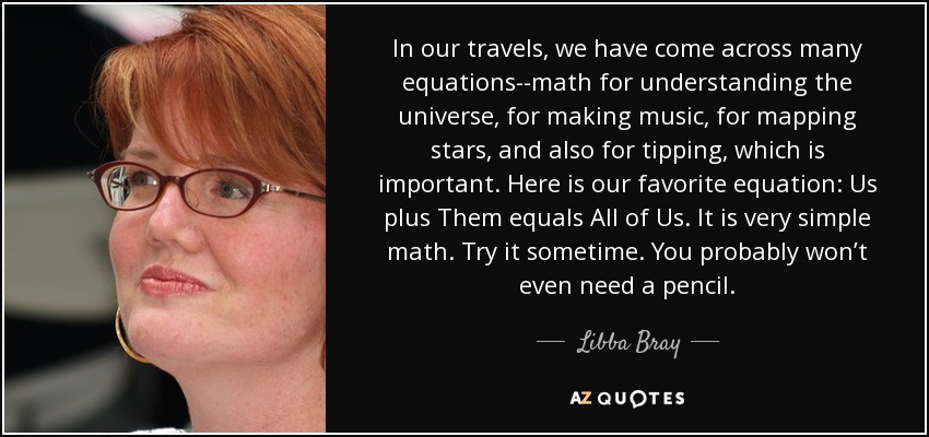 In our travels, we have come across many equations--math for understanding the universe, for making music, for mapping stars, and also for tipping, which is important. Here is our favorite equation: Us plus Them equals All of Us. It is very simple math. Try it sometime. You probably won’t even need a pencil. - Libba Bray