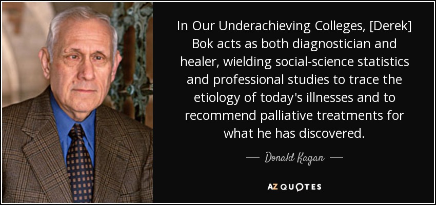 In Our Underachieving Colleges, [Derek] Bok acts as both diagnostician and healer, wielding social-science statistics and professional studies to trace the etiology of today's illnesses and to recommend palliative treatments for what he has discovered. - Donald Kagan
