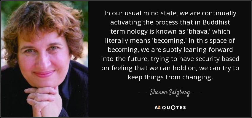 In our usual mind state, we are continually activating the process that in Buddhist terminology is known as 'bhava,' which literally means 'becoming.' In this space of becoming, we are subtly leaning forward into the future, trying to have security based on feeling that we can hold on, we can try to keep things from changing. - Sharon Salzberg
