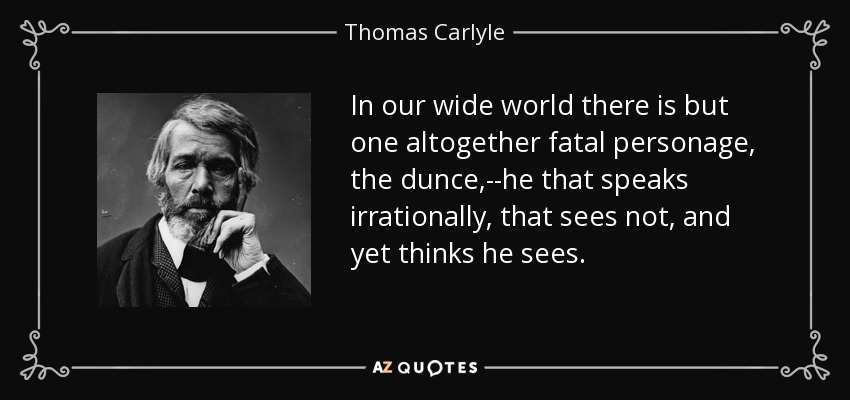 In our wide world there is but one altogether fatal personage, the dunce,--he that speaks irrationally, that sees not, and yet thinks he sees. - Thomas Carlyle