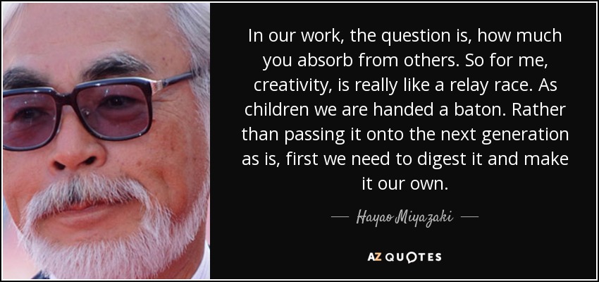 In our work, the question is, how much you absorb from others. So for me, creativity, is really like a relay race. As children we are handed a baton. Rather than passing it onto the next generation as is, first we need to digest it and make it our own. - Hayao Miyazaki