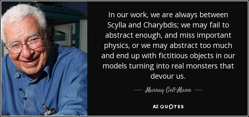 In our work, we are always between Scylla and Charybdis; we may fail to abstract enough, and miss important physics, or we may abstract too much and end up with fictitious objects in our models turning into real monsters that devour us. - Murray Gell-Mann