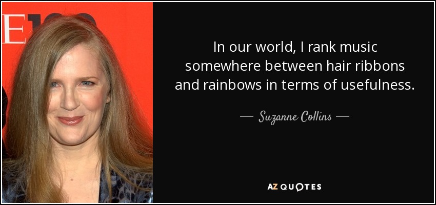 In our world, I rank music somewhere between hair ribbons and rainbows in terms of usefulness. - Suzanne Collins
