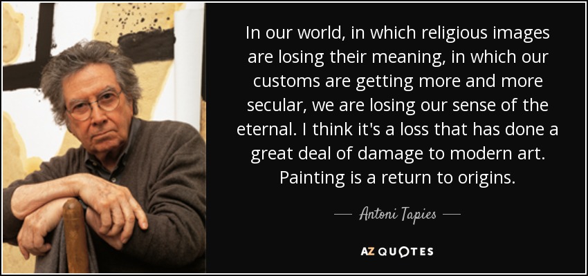 In our world, in which religious images are losing their meaning, in which our customs are getting more and more secular, we are losing our sense of the eternal. I think it's a loss that has done a great deal of damage to modern art. Painting is a return to origins. - Antoni Tapies