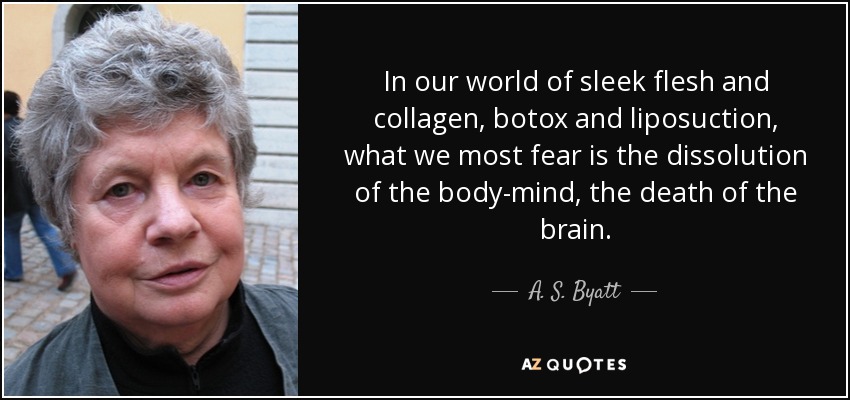 In our world of sleek flesh and collagen, botox and liposuction, what we most fear is the dissolution of the body-mind, the death of the brain. - A. S. Byatt