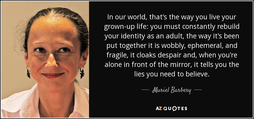 In our world, that's the way you live your grown-up life: you must constantly rebuild your identity as an adult, the way it's been put together it is wobbly, ephemeral, and fragile, it cloaks despair and, when you're alone in front of the mirror, it tells you the lies you need to believe. - Muriel Barbery