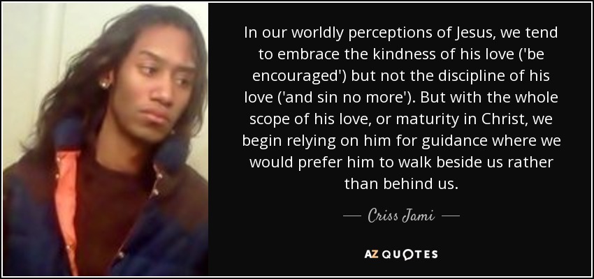 In our worldly perceptions of Jesus, we tend to embrace the kindness of his love ('be encouraged') but not the discipline of his love ('and sin no more'). But with the whole scope of his love, or maturity in Christ, we begin relying on him for guidance where we would prefer him to walk beside us rather than behind us. - Criss Jami