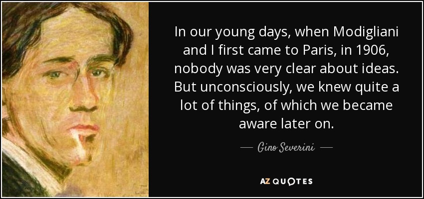 In our young days, when Modigliani and I first came to Paris, in 1906, nobody was very clear about ideas. But unconsciously, we knew quite a lot of things, of which we became aware later on. - Gino Severini