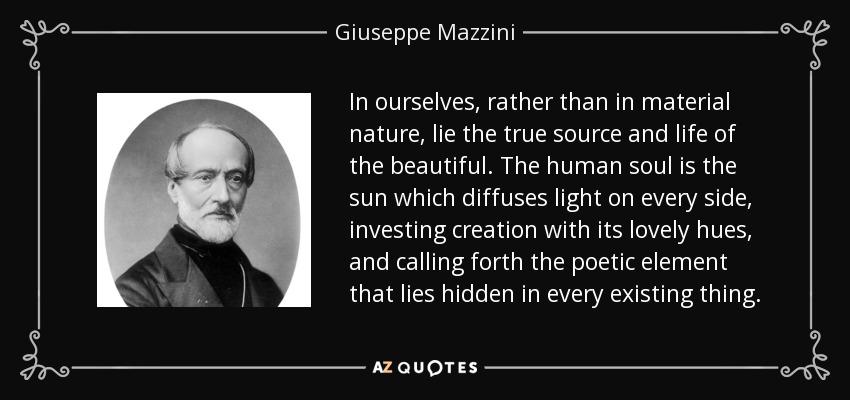 In ourselves, rather than in material nature, lie the true source and life of the beautiful. The human soul is the sun which diffuses light on every side, investing creation with its lovely hues, and calling forth the poetic element that lies hidden in every existing thing. - Giuseppe Mazzini