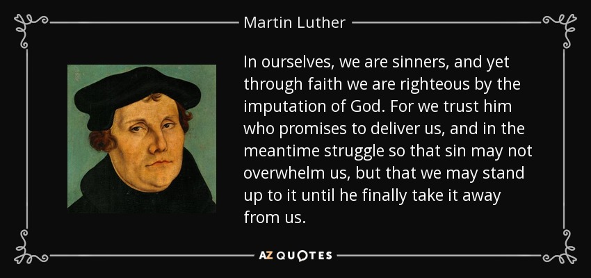 In ourselves, we are sinners, and yet through faith we are righteous by the imputation of God. For we trust him who promises to deliver us, and in the meantime struggle so that sin may not overwhelm us, but that we may stand up to it until he finally take it away from us. - Martin Luther