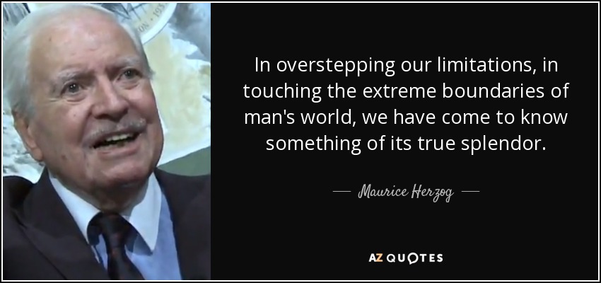 In overstepping our limitations, in touching the extreme boundaries of man's world, we have come to know something of its true splendor. - Maurice Herzog