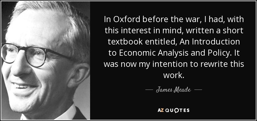 In Oxford before the war, I had, with this interest in mind, written a short textbook entitled, An Introduction to Economic Analysis and Policy. It was now my intention to rewrite this work. - James Meade