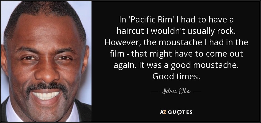 In 'Pacific Rim' I had to have a haircut I wouldn't usually rock. However, the moustache I had in the film - that might have to come out again. It was a good moustache. Good times. - Idris Elba