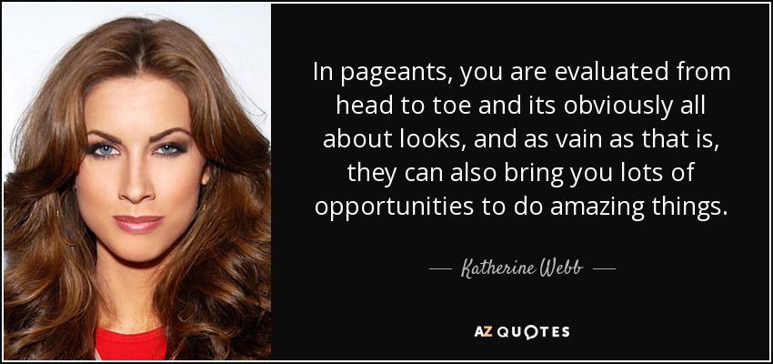In pageants, you are evaluated from head to toe and its obviously all about looks, and as vain as that is, they can also bring you lots of opportunities to do amazing things. - Katherine Webb