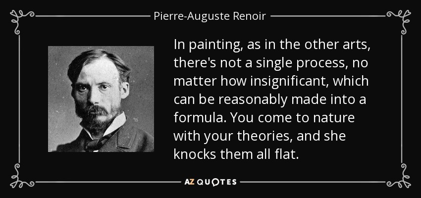In painting, as in the other arts, there's not a single process, no matter how insignificant, which can be reasonably made into a formula. You come to nature with your theories, and she knocks them all flat. - Pierre-Auguste Renoir