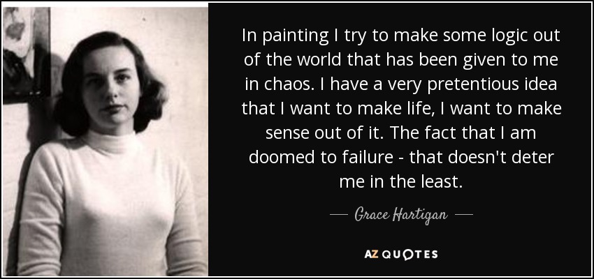 In painting I try to make some logic out of the world that has been given to me in chaos. I have a very pretentious idea that I want to make life, I want to make sense out of it. The fact that I am doomed to failure - that doesn't deter me in the least. - Grace Hartigan