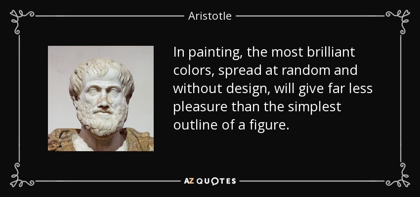 In painting, the most brilliant colors, spread at random and without design, will give far less pleasure than the simplest outline of a figure. - Aristotle