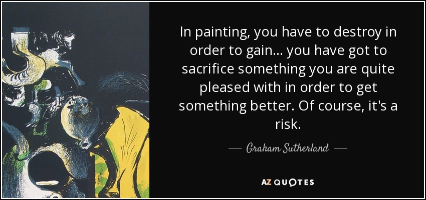 In painting, you have to destroy in order to gain... you have got to sacrifice something you are quite pleased with in order to get something better. Of course, it's a risk. - Graham Sutherland