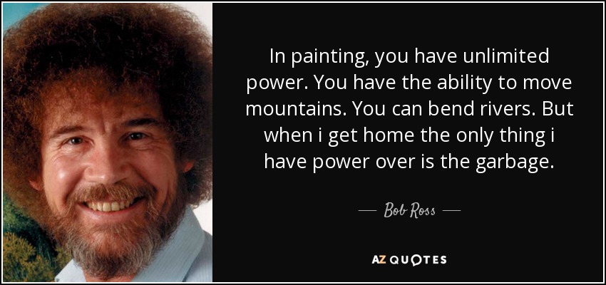 In painting, you have unlimited power. You have the ability to move mountains. You can bend rivers. But when i get home the only thing i have power over is the garbage. - Bob Ross