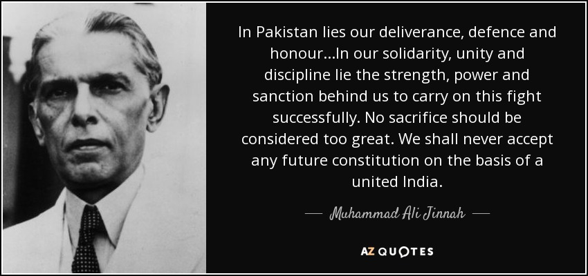 In Pakistan lies our deliverance, defence and honour...In our solidarity, unity and discipline lie the strength, power and sanction behind us to carry on this fight successfully. No sacrifice should be considered too great. We shall never accept any future constitution on the basis of a united India. - Muhammad Ali Jinnah