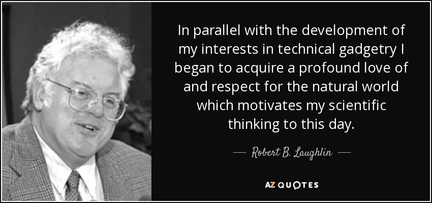 In parallel with the development of my interests in technical gadgetry I began to acquire a profound love of and respect for the natural world which motivates my scientific thinking to this day. - Robert B. Laughlin
