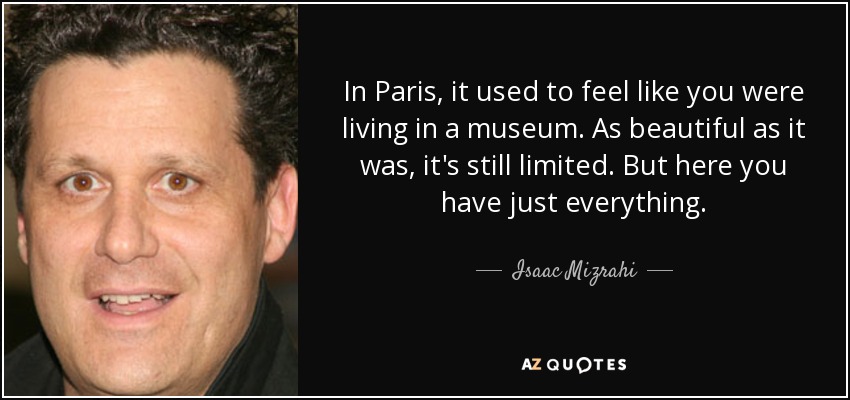 In Paris, it used to feel like you were living in a museum. As beautiful as it was, it's still limited. But here you have just everything. - Isaac Mizrahi
