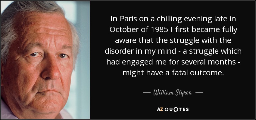 In Paris on a chilling evening late in October of 1985 I first became fully aware that the struggle with the disorder in my mind - a struggle which had engaged me for several months - might have a fatal outcome. - William Styron
