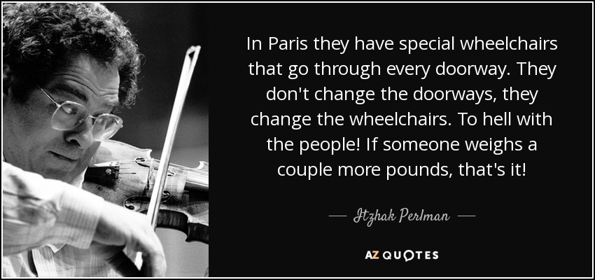 In Paris they have special wheelchairs that go through every doorway. They don't change the doorways, they change the wheelchairs. To hell with the people! If someone weighs a couple more pounds, that's it! - Itzhak Perlman