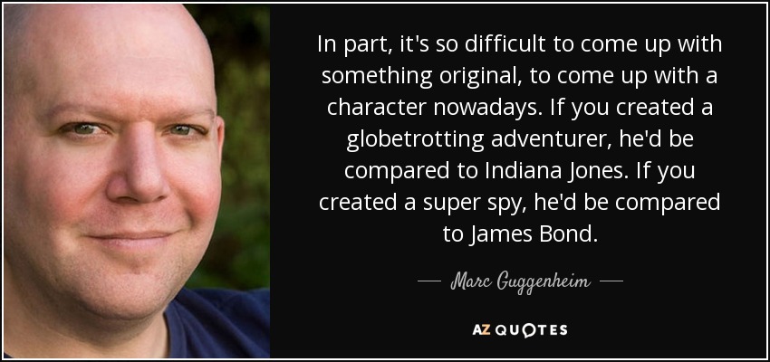 In part, it's so difficult to come up with something original, to come up with a character nowadays. If you created a globetrotting adventurer, he'd be compared to Indiana Jones. If you created a super spy, he'd be compared to James Bond. - Marc Guggenheim