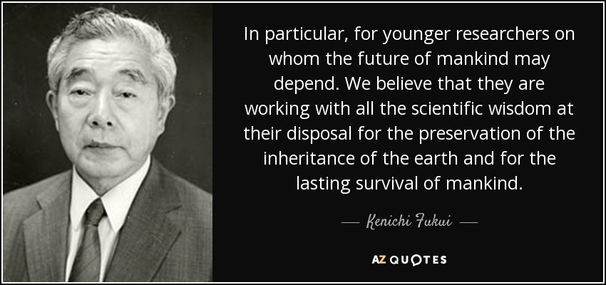 In particular, for younger researchers on whom the future of mankind may depend. We believe that they are working with all the scientific wisdom at their disposal for the preservation of the inheritance of the earth and for the lasting survival of mankind. - Kenichi Fukui