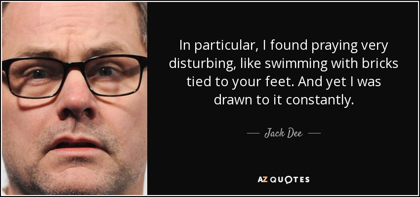 In particular, I found praying very disturbing, like swimming with bricks tied to your feet. And yet I was drawn to it constantly. - Jack Dee