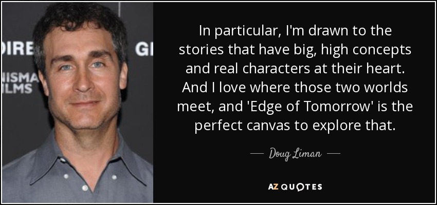 In particular, I'm drawn to the stories that have big, high concepts and real characters at their heart. And I love where those two worlds meet, and 'Edge of Tomorrow' is the perfect canvas to explore that. - Doug Liman