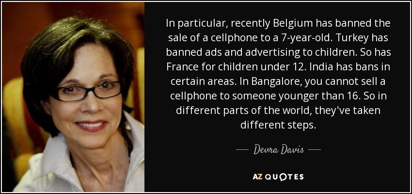 In particular, recently Belgium has banned the sale of a cellphone to a 7-year-old. Turkey has banned ads and advertising to children. So has France for children under 12. India has bans in certain areas. In Bangalore, you cannot sell a cellphone to someone younger than 16. So in different parts of the world, they've taken different steps. - Devra Davis