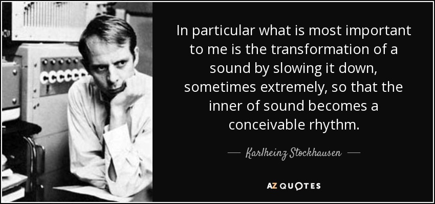 In particular what is most important to me is the transformation of a sound by slowing it down, sometimes extremely, so that the inner of sound becomes a conceivable rhythm. - Karlheinz Stockhausen