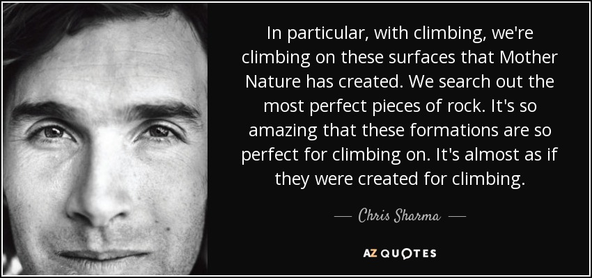 In particular, with climbing, we're climbing on these surfaces that Mother Nature has created. We search out the most perfect pieces of rock. It's so amazing that these formations are so perfect for climbing on. It's almost as if they were created for climbing. - Chris Sharma