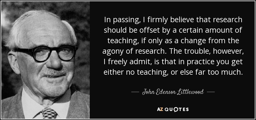 In passing, I firmly believe that research should be offset by a certain amount of teaching, if only as a change from the agony of research. The trouble, however, I freely admit, is that in practice you get either no teaching, or else far too much. - John Edensor Littlewood