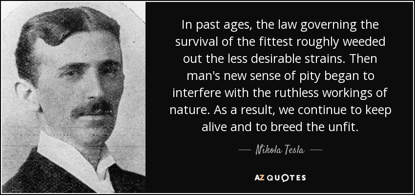 In past ages, the law governing the survival of the fittest roughly weeded out the less desirable strains. Then man's new sense of pity began to interfere with the ruthless workings of nature. As a result, we continue to keep alive and to breed the unfit. - Nikola Tesla