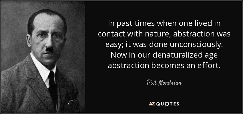 In past times when one lived in contact with nature, abstraction was easy; it was done unconsciously. Now in our denaturalized age abstraction becomes an effort. - Piet Mondrian