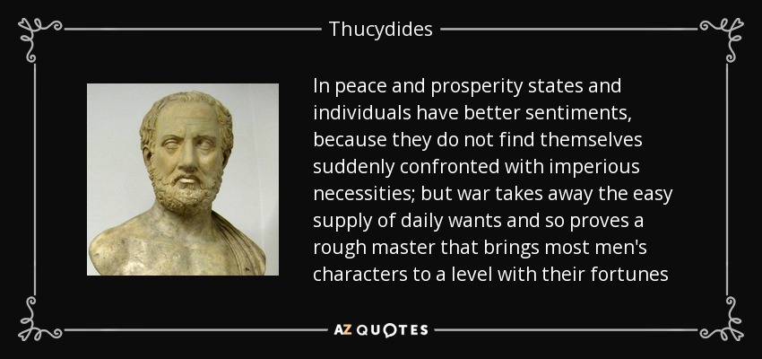 In peace and prosperity states and individuals have better sentiments, because they do not find themselves suddenly confronted with imperious necessities; but war takes away the easy supply of daily wants and so proves a rough master that brings most men's characters to a level with their fortunes - Thucydides