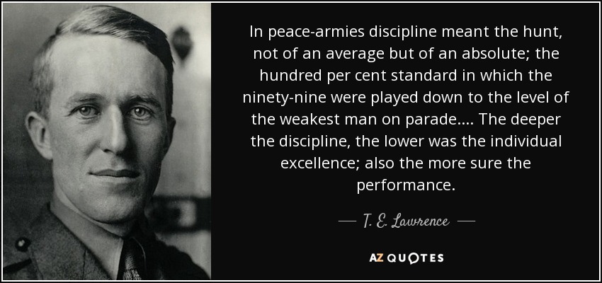 In peace-armies discipline meant the hunt, not of an average but of an absolute; the hundred per cent standard in which the ninety-nine were played down to the level of the weakest man on parade.... The deeper the discipline, the lower was the individual excellence; also the more sure the performance. - T. E. Lawrence