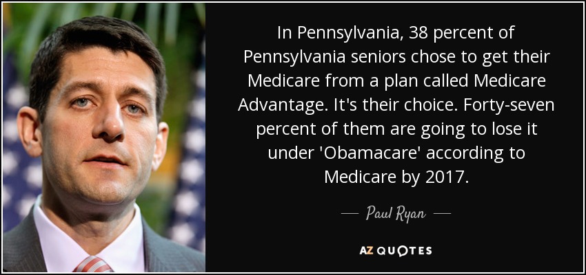 In Pennsylvania, 38 percent of Pennsylvania seniors chose to get their Medicare from a plan called Medicare Advantage. It's their choice. Forty-seven percent of them are going to lose it under 'Obamacare' according to Medicare by 2017. - Paul Ryan