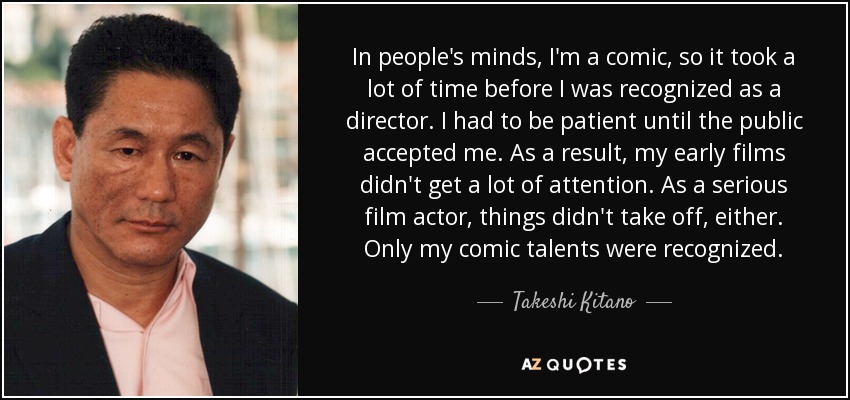 In people's minds, I'm a comic, so it took a lot of time before I was recognized as a director. I had to be patient until the public accepted me. As a result, my early films didn't get a lot of attention. As a serious film actor, things didn't take off, either. Only my comic talents were recognized. - Takeshi Kitano