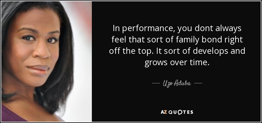 In performance, you dont always feel that sort of family bond right off the top. It sort of develops and grows over time. - Uzo Aduba