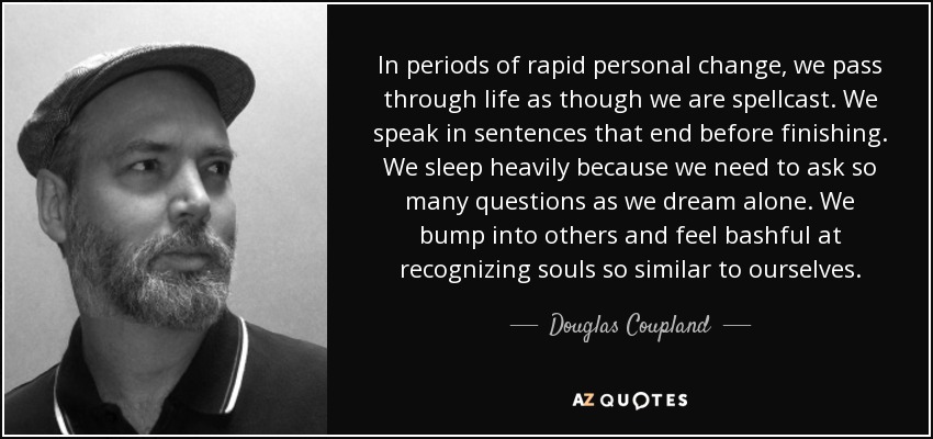 In periods of rapid personal change, we pass through life as though we are spellcast. We speak in sentences that end before finishing. We sleep heavily because we need to ask so many questions as we dream alone. We bump into others and feel bashful at recognizing souls so similar to ourselves. - Douglas Coupland