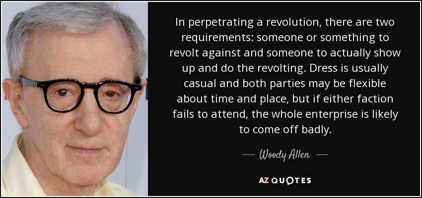 In perpetrating a revolution, there are two requirements: someone or something to revolt against and someone to actually show up and do the revolting. Dress is usually casual and both parties may be flexible about time and place, but if either faction fails to attend, the whole enterprise is likely to come off badly. - Woody Allen